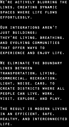 We're actively blurring the lines, creating dynamic spaces where life flows effortlessly. Our integrations aren't just buildings;  they're living, breathing, and evolving communities that offer ways to experience and enjoy life. We eliminate the boundary lines between transportation, living, commercial, recreation,  light, noise, cars, to  create districts where all people can live, work, visit, explore, and play.  The result is modern living in an efficient, safe, healthy, and interconnected life. 