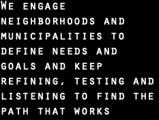 We engage neighborhoods and municipalities to define needs and goals and keep refining, testing and listening to find the path that works